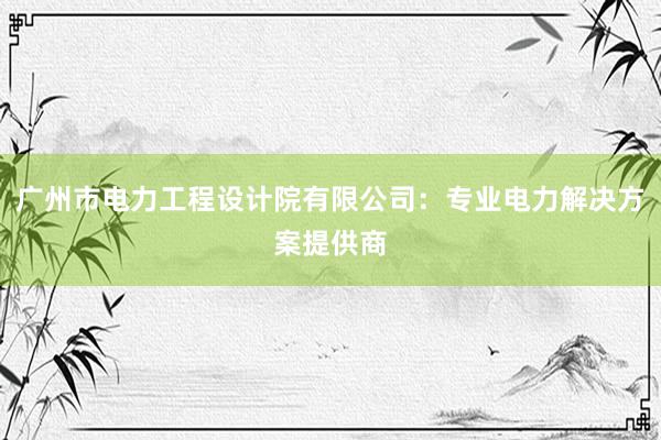 广州市电力工程设计院有限公司：专业电力解决方案提供商